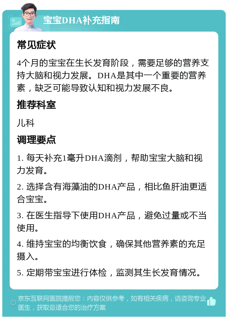 宝宝DHA补充指南 常见症状 4个月的宝宝在生长发育阶段，需要足够的营养支持大脑和视力发展。DHA是其中一个重要的营养素，缺乏可能导致认知和视力发展不良。 推荐科室 儿科 调理要点 1. 每天补充1毫升DHA滴剂，帮助宝宝大脑和视力发育。 2. 选择含有海藻油的DHA产品，相比鱼肝油更适合宝宝。 3. 在医生指导下使用DHA产品，避免过量或不当使用。 4. 维持宝宝的均衡饮食，确保其他营养素的充足摄入。 5. 定期带宝宝进行体检，监测其生长发育情况。