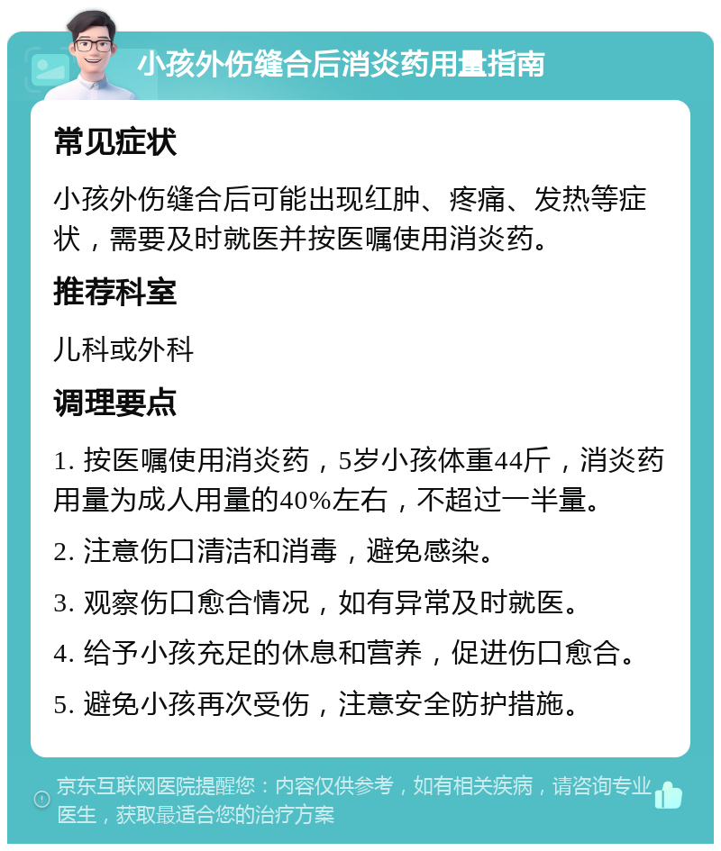 小孩外伤缝合后消炎药用量指南 常见症状 小孩外伤缝合后可能出现红肿、疼痛、发热等症状，需要及时就医并按医嘱使用消炎药。 推荐科室 儿科或外科 调理要点 1. 按医嘱使用消炎药，5岁小孩体重44斤，消炎药用量为成人用量的40%左右，不超过一半量。 2. 注意伤口清洁和消毒，避免感染。 3. 观察伤口愈合情况，如有异常及时就医。 4. 给予小孩充足的休息和营养，促进伤口愈合。 5. 避免小孩再次受伤，注意安全防护措施。