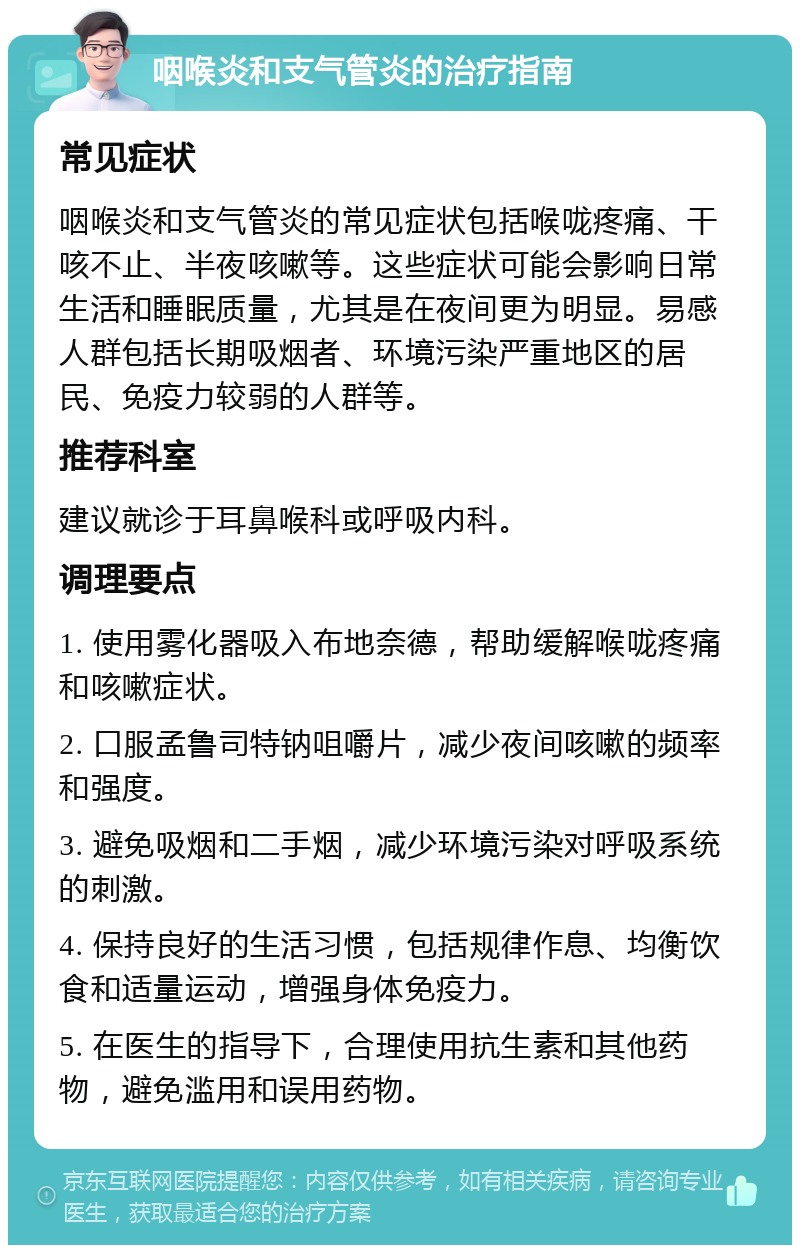 咽喉炎和支气管炎的治疗指南 常见症状 咽喉炎和支气管炎的常见症状包括喉咙疼痛、干咳不止、半夜咳嗽等。这些症状可能会影响日常生活和睡眠质量，尤其是在夜间更为明显。易感人群包括长期吸烟者、环境污染严重地区的居民、免疫力较弱的人群等。 推荐科室 建议就诊于耳鼻喉科或呼吸内科。 调理要点 1. 使用雾化器吸入布地奈德，帮助缓解喉咙疼痛和咳嗽症状。 2. 口服孟鲁司特钠咀嚼片，减少夜间咳嗽的频率和强度。 3. 避免吸烟和二手烟，减少环境污染对呼吸系统的刺激。 4. 保持良好的生活习惯，包括规律作息、均衡饮食和适量运动，增强身体免疫力。 5. 在医生的指导下，合理使用抗生素和其他药物，避免滥用和误用药物。