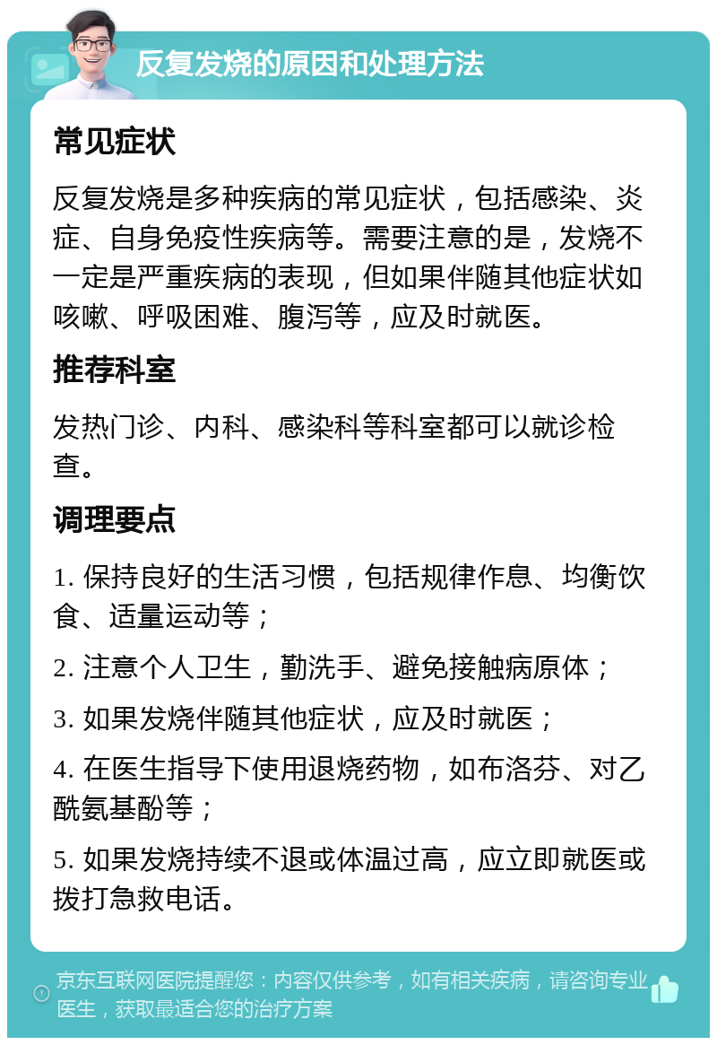 反复发烧的原因和处理方法 常见症状 反复发烧是多种疾病的常见症状，包括感染、炎症、自身免疫性疾病等。需要注意的是，发烧不一定是严重疾病的表现，但如果伴随其他症状如咳嗽、呼吸困难、腹泻等，应及时就医。 推荐科室 发热门诊、内科、感染科等科室都可以就诊检查。 调理要点 1. 保持良好的生活习惯，包括规律作息、均衡饮食、适量运动等； 2. 注意个人卫生，勤洗手、避免接触病原体； 3. 如果发烧伴随其他症状，应及时就医； 4. 在医生指导下使用退烧药物，如布洛芬、对乙酰氨基酚等； 5. 如果发烧持续不退或体温过高，应立即就医或拨打急救电话。