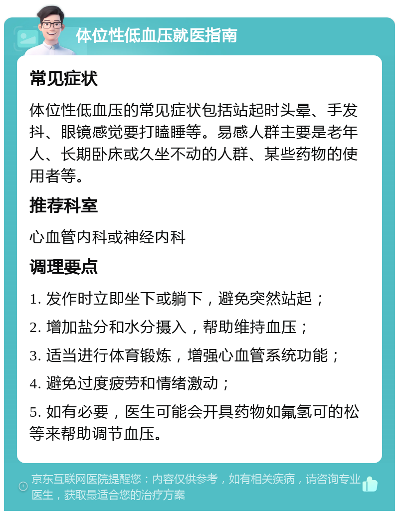 体位性低血压就医指南 常见症状 体位性低血压的常见症状包括站起时头晕、手发抖、眼镜感觉要打瞌睡等。易感人群主要是老年人、长期卧床或久坐不动的人群、某些药物的使用者等。 推荐科室 心血管内科或神经内科 调理要点 1. 发作时立即坐下或躺下，避免突然站起； 2. 增加盐分和水分摄入，帮助维持血压； 3. 适当进行体育锻炼，增强心血管系统功能； 4. 避免过度疲劳和情绪激动； 5. 如有必要，医生可能会开具药物如氟氢可的松等来帮助调节血压。