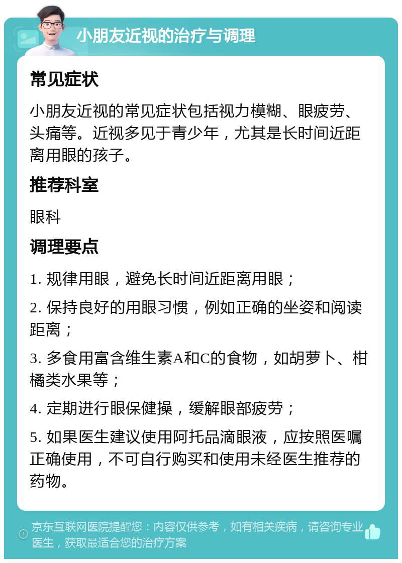 小朋友近视的治疗与调理 常见症状 小朋友近视的常见症状包括视力模糊、眼疲劳、头痛等。近视多见于青少年，尤其是长时间近距离用眼的孩子。 推荐科室 眼科 调理要点 1. 规律用眼，避免长时间近距离用眼； 2. 保持良好的用眼习惯，例如正确的坐姿和阅读距离； 3. 多食用富含维生素A和C的食物，如胡萝卜、柑橘类水果等； 4. 定期进行眼保健操，缓解眼部疲劳； 5. 如果医生建议使用阿托品滴眼液，应按照医嘱正确使用，不可自行购买和使用未经医生推荐的药物。