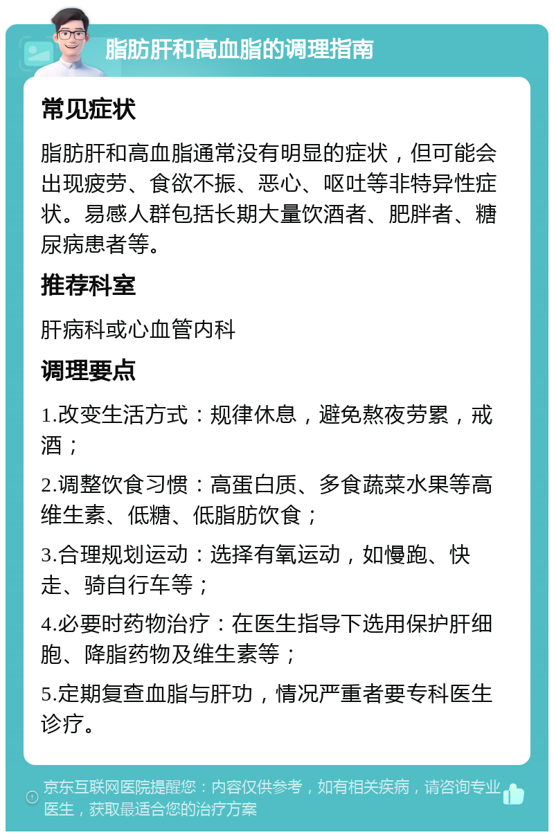 脂肪肝和高血脂的调理指南 常见症状 脂肪肝和高血脂通常没有明显的症状，但可能会出现疲劳、食欲不振、恶心、呕吐等非特异性症状。易感人群包括长期大量饮酒者、肥胖者、糖尿病患者等。 推荐科室 肝病科或心血管内科 调理要点 1.改变生活方式：规律休息，避免熬夜劳累，戒酒； 2.调整饮食习惯：高蛋白质、多食蔬菜水果等高维生素、低糖、低脂肪饮食； 3.合理规划运动：选择有氧运动，如慢跑、快走、骑自行车等； 4.必要时药物治疗：在医生指导下选用保护肝细胞、降脂药物及维生素等； 5.定期复查血脂与肝功，情况严重者要专科医生诊疗。