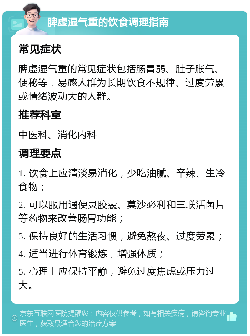 脾虚湿气重的饮食调理指南 常见症状 脾虚湿气重的常见症状包括肠胃弱、肚子胀气、便秘等，易感人群为长期饮食不规律、过度劳累或情绪波动大的人群。 推荐科室 中医科、消化内科 调理要点 1. 饮食上应清淡易消化，少吃油腻、辛辣、生冷食物； 2. 可以服用通便灵胶囊、莫沙必利和三联活菌片等药物来改善肠胃功能； 3. 保持良好的生活习惯，避免熬夜、过度劳累； 4. 适当进行体育锻炼，增强体质； 5. 心理上应保持平静，避免过度焦虑或压力过大。