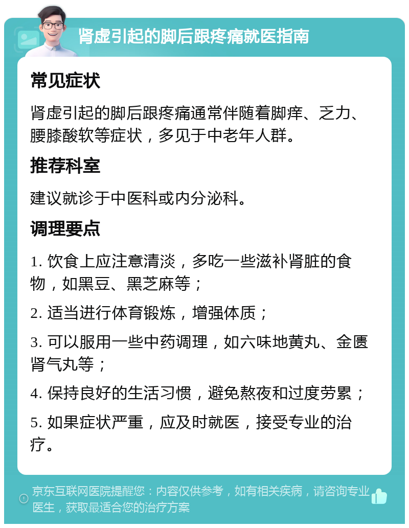 肾虚引起的脚后跟疼痛就医指南 常见症状 肾虚引起的脚后跟疼痛通常伴随着脚痒、乏力、腰膝酸软等症状，多见于中老年人群。 推荐科室 建议就诊于中医科或内分泌科。 调理要点 1. 饮食上应注意清淡，多吃一些滋补肾脏的食物，如黑豆、黑芝麻等； 2. 适当进行体育锻炼，增强体质； 3. 可以服用一些中药调理，如六味地黄丸、金匮肾气丸等； 4. 保持良好的生活习惯，避免熬夜和过度劳累； 5. 如果症状严重，应及时就医，接受专业的治疗。