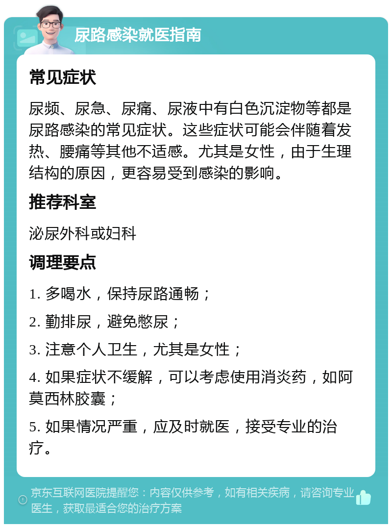 尿路感染就医指南 常见症状 尿频、尿急、尿痛、尿液中有白色沉淀物等都是尿路感染的常见症状。这些症状可能会伴随着发热、腰痛等其他不适感。尤其是女性，由于生理结构的原因，更容易受到感染的影响。 推荐科室 泌尿外科或妇科 调理要点 1. 多喝水，保持尿路通畅； 2. 勤排尿，避免憋尿； 3. 注意个人卫生，尤其是女性； 4. 如果症状不缓解，可以考虑使用消炎药，如阿莫西林胶囊； 5. 如果情况严重，应及时就医，接受专业的治疗。