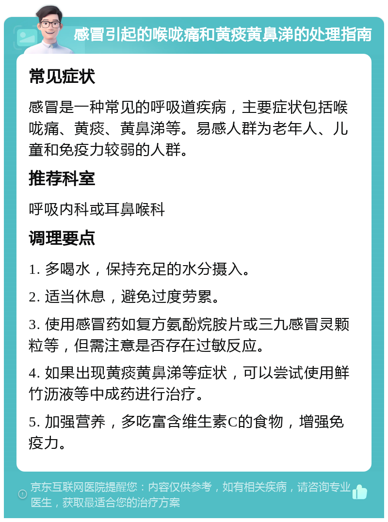 感冒引起的喉咙痛和黄痰黄鼻涕的处理指南 常见症状 感冒是一种常见的呼吸道疾病，主要症状包括喉咙痛、黄痰、黄鼻涕等。易感人群为老年人、儿童和免疫力较弱的人群。 推荐科室 呼吸内科或耳鼻喉科 调理要点 1. 多喝水，保持充足的水分摄入。 2. 适当休息，避免过度劳累。 3. 使用感冒药如复方氨酚烷胺片或三九感冒灵颗粒等，但需注意是否存在过敏反应。 4. 如果出现黄痰黄鼻涕等症状，可以尝试使用鲜竹沥液等中成药进行治疗。 5. 加强营养，多吃富含维生素C的食物，增强免疫力。