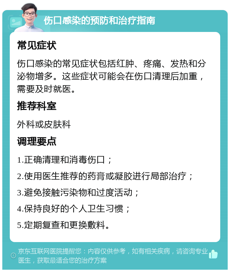 伤口感染的预防和治疗指南 常见症状 伤口感染的常见症状包括红肿、疼痛、发热和分泌物增多。这些症状可能会在伤口清理后加重，需要及时就医。 推荐科室 外科或皮肤科 调理要点 1.正确清理和消毒伤口； 2.使用医生推荐的药膏或凝胶进行局部治疗； 3.避免接触污染物和过度活动； 4.保持良好的个人卫生习惯； 5.定期复查和更换敷料。