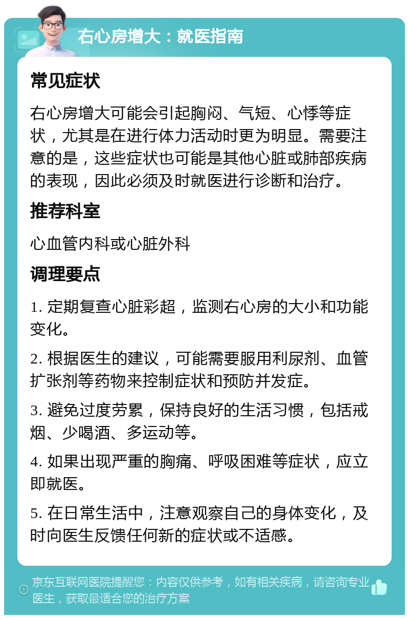 右心房增大：就医指南 常见症状 右心房增大可能会引起胸闷、气短、心悸等症状，尤其是在进行体力活动时更为明显。需要注意的是，这些症状也可能是其他心脏或肺部疾病的表现，因此必须及时就医进行诊断和治疗。 推荐科室 心血管内科或心脏外科 调理要点 1. 定期复查心脏彩超，监测右心房的大小和功能变化。 2. 根据医生的建议，可能需要服用利尿剂、血管扩张剂等药物来控制症状和预防并发症。 3. 避免过度劳累，保持良好的生活习惯，包括戒烟、少喝酒、多运动等。 4. 如果出现严重的胸痛、呼吸困难等症状，应立即就医。 5. 在日常生活中，注意观察自己的身体变化，及时向医生反馈任何新的症状或不适感。