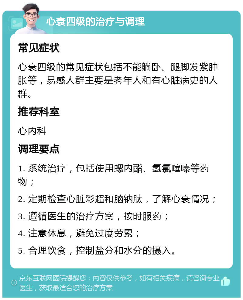 心衰四级的治疗与调理 常见症状 心衰四级的常见症状包括不能躺卧、腿脚发紫肿胀等，易感人群主要是老年人和有心脏病史的人群。 推荐科室 心内科 调理要点 1. 系统治疗，包括使用螺内酯、氢氯噻嗪等药物； 2. 定期检查心脏彩超和脑钠肽，了解心衰情况； 3. 遵循医生的治疗方案，按时服药； 4. 注意休息，避免过度劳累； 5. 合理饮食，控制盐分和水分的摄入。