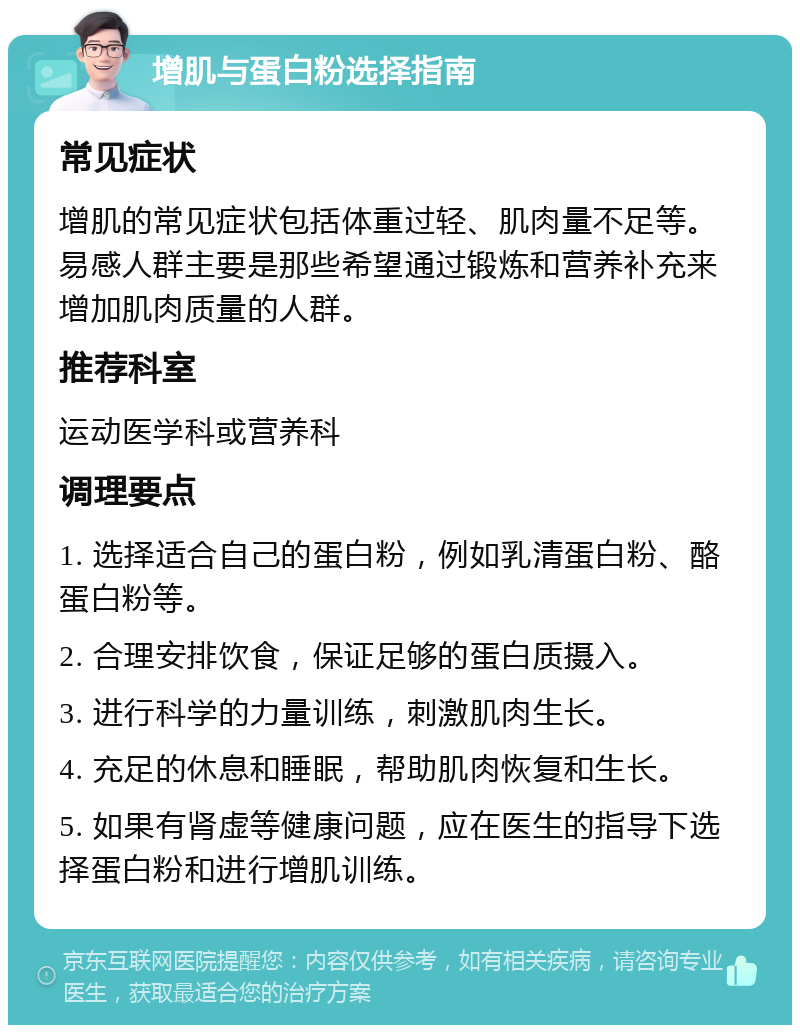 增肌与蛋白粉选择指南 常见症状 增肌的常见症状包括体重过轻、肌肉量不足等。易感人群主要是那些希望通过锻炼和营养补充来增加肌肉质量的人群。 推荐科室 运动医学科或营养科 调理要点 1. 选择适合自己的蛋白粉，例如乳清蛋白粉、酪蛋白粉等。 2. 合理安排饮食，保证足够的蛋白质摄入。 3. 进行科学的力量训练，刺激肌肉生长。 4. 充足的休息和睡眠，帮助肌肉恢复和生长。 5. 如果有肾虚等健康问题，应在医生的指导下选择蛋白粉和进行增肌训练。