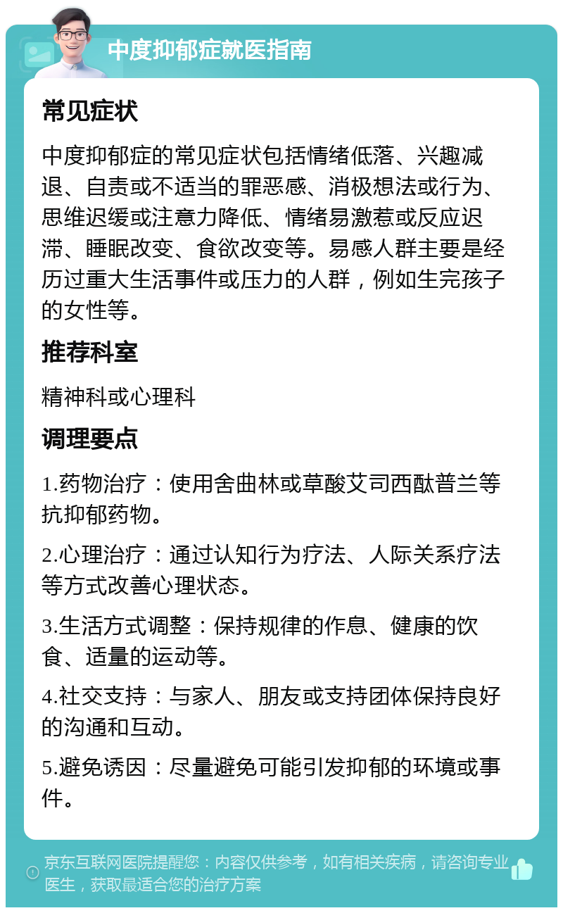 中度抑郁症就医指南 常见症状 中度抑郁症的常见症状包括情绪低落、兴趣减退、自责或不适当的罪恶感、消极想法或行为、思维迟缓或注意力降低、情绪易激惹或反应迟滞、睡眠改变、食欲改变等。易感人群主要是经历过重大生活事件或压力的人群，例如生完孩子的女性等。 推荐科室 精神科或心理科 调理要点 1.药物治疗：使用舍曲林或草酸艾司西酞普兰等抗抑郁药物。 2.心理治疗：通过认知行为疗法、人际关系疗法等方式改善心理状态。 3.生活方式调整：保持规律的作息、健康的饮食、适量的运动等。 4.社交支持：与家人、朋友或支持团体保持良好的沟通和互动。 5.避免诱因：尽量避免可能引发抑郁的环境或事件。