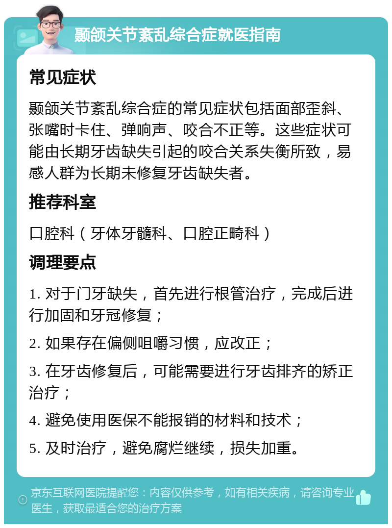 颞颌关节紊乱综合症就医指南 常见症状 颞颌关节紊乱综合症的常见症状包括面部歪斜、张嘴时卡住、弹响声、咬合不正等。这些症状可能由长期牙齿缺失引起的咬合关系失衡所致，易感人群为长期未修复牙齿缺失者。 推荐科室 口腔科（牙体牙髓科、口腔正畸科） 调理要点 1. 对于门牙缺失，首先进行根管治疗，完成后进行加固和牙冠修复； 2. 如果存在偏侧咀嚼习惯，应改正； 3. 在牙齿修复后，可能需要进行牙齿排齐的矫正治疗； 4. 避免使用医保不能报销的材料和技术； 5. 及时治疗，避免腐烂继续，损失加重。