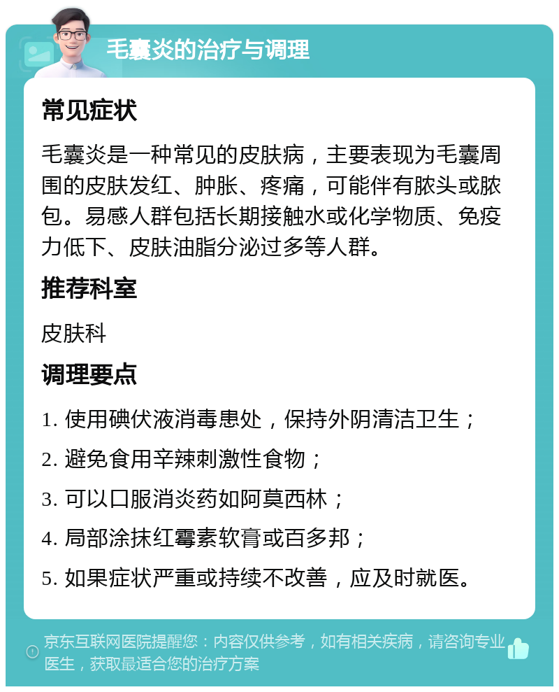 毛囊炎的治疗与调理 常见症状 毛囊炎是一种常见的皮肤病，主要表现为毛囊周围的皮肤发红、肿胀、疼痛，可能伴有脓头或脓包。易感人群包括长期接触水或化学物质、免疫力低下、皮肤油脂分泌过多等人群。 推荐科室 皮肤科 调理要点 1. 使用碘伏液消毒患处，保持外阴清洁卫生； 2. 避免食用辛辣刺激性食物； 3. 可以口服消炎药如阿莫西林； 4. 局部涂抹红霉素软膏或百多邦； 5. 如果症状严重或持续不改善，应及时就医。