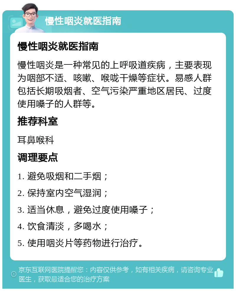 慢性咽炎就医指南 慢性咽炎就医指南 慢性咽炎是一种常见的上呼吸道疾病，主要表现为咽部不适、咳嗽、喉咙干燥等症状。易感人群包括长期吸烟者、空气污染严重地区居民、过度使用嗓子的人群等。 推荐科室 耳鼻喉科 调理要点 1. 避免吸烟和二手烟； 2. 保持室内空气湿润； 3. 适当休息，避免过度使用嗓子； 4. 饮食清淡，多喝水； 5. 使用咽炎片等药物进行治疗。