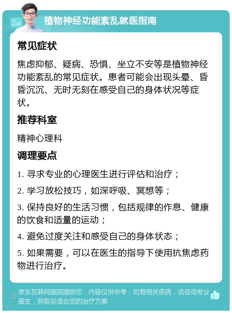 植物神经功能紊乱就医指南 常见症状 焦虑抑郁、疑病、恐惧、坐立不安等是植物神经功能紊乱的常见症状。患者可能会出现头晕、昏昏沉沉、无时无刻在感受自己的身体状况等症状。 推荐科室 精神心理科 调理要点 1. 寻求专业的心理医生进行评估和治疗； 2. 学习放松技巧，如深呼吸、冥想等； 3. 保持良好的生活习惯，包括规律的作息、健康的饮食和适量的运动； 4. 避免过度关注和感受自己的身体状态； 5. 如果需要，可以在医生的指导下使用抗焦虑药物进行治疗。