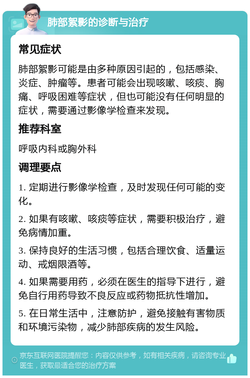 肺部絮影的诊断与治疗 常见症状 肺部絮影可能是由多种原因引起的，包括感染、炎症、肿瘤等。患者可能会出现咳嗽、咳痰、胸痛、呼吸困难等症状，但也可能没有任何明显的症状，需要通过影像学检查来发现。 推荐科室 呼吸内科或胸外科 调理要点 1. 定期进行影像学检查，及时发现任何可能的变化。 2. 如果有咳嗽、咳痰等症状，需要积极治疗，避免病情加重。 3. 保持良好的生活习惯，包括合理饮食、适量运动、戒烟限酒等。 4. 如果需要用药，必须在医生的指导下进行，避免自行用药导致不良反应或药物抵抗性增加。 5. 在日常生活中，注意防护，避免接触有害物质和环境污染物，减少肺部疾病的发生风险。