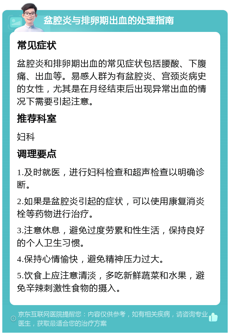 盆腔炎与排卵期出血的处理指南 常见症状 盆腔炎和排卵期出血的常见症状包括腰酸、下腹痛、出血等。易感人群为有盆腔炎、宫颈炎病史的女性，尤其是在月经结束后出现异常出血的情况下需要引起注意。 推荐科室 妇科 调理要点 1.及时就医，进行妇科检查和超声检查以明确诊断。 2.如果是盆腔炎引起的症状，可以使用康复消炎栓等药物进行治疗。 3.注意休息，避免过度劳累和性生活，保持良好的个人卫生习惯。 4.保持心情愉快，避免精神压力过大。 5.饮食上应注意清淡，多吃新鲜蔬菜和水果，避免辛辣刺激性食物的摄入。