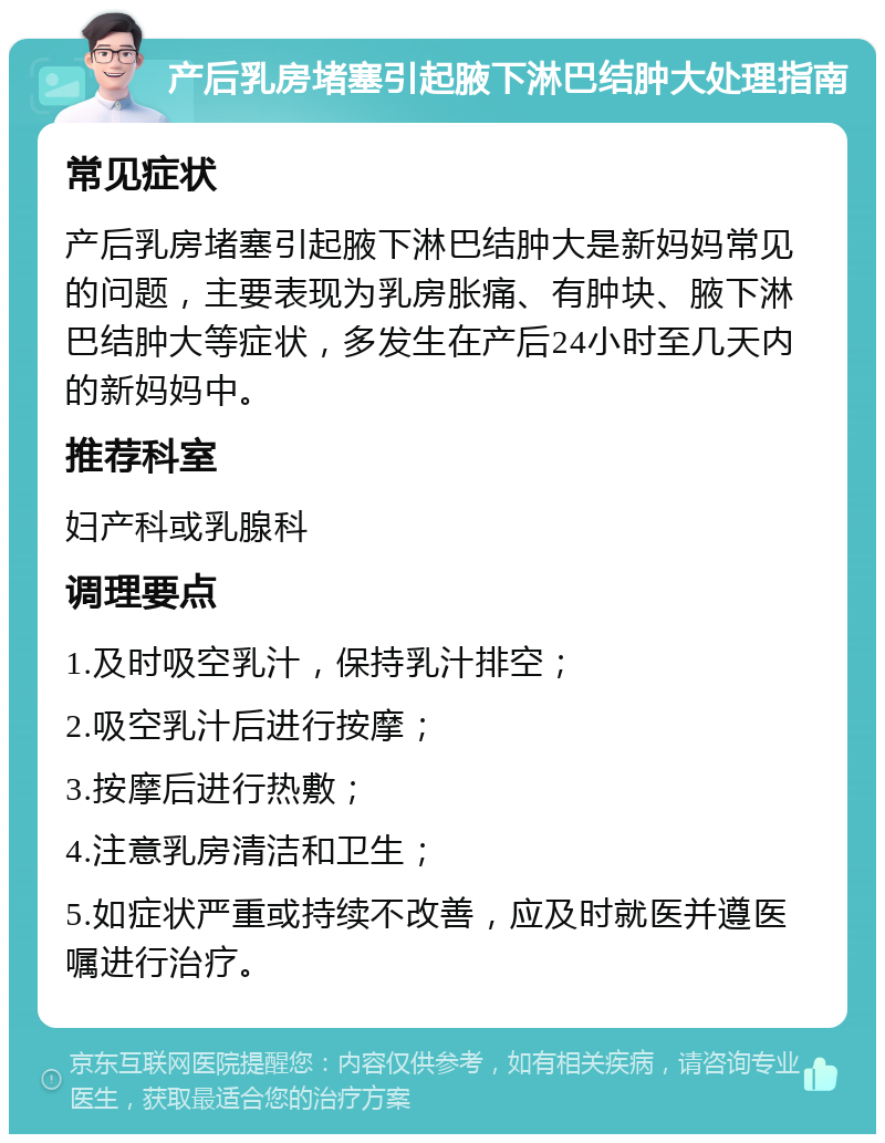 产后乳房堵塞引起腋下淋巴结肿大处理指南 常见症状 产后乳房堵塞引起腋下淋巴结肿大是新妈妈常见的问题，主要表现为乳房胀痛、有肿块、腋下淋巴结肿大等症状，多发生在产后24小时至几天内的新妈妈中。 推荐科室 妇产科或乳腺科 调理要点 1.及时吸空乳汁，保持乳汁排空； 2.吸空乳汁后进行按摩； 3.按摩后进行热敷； 4.注意乳房清洁和卫生； 5.如症状严重或持续不改善，应及时就医并遵医嘱进行治疗。