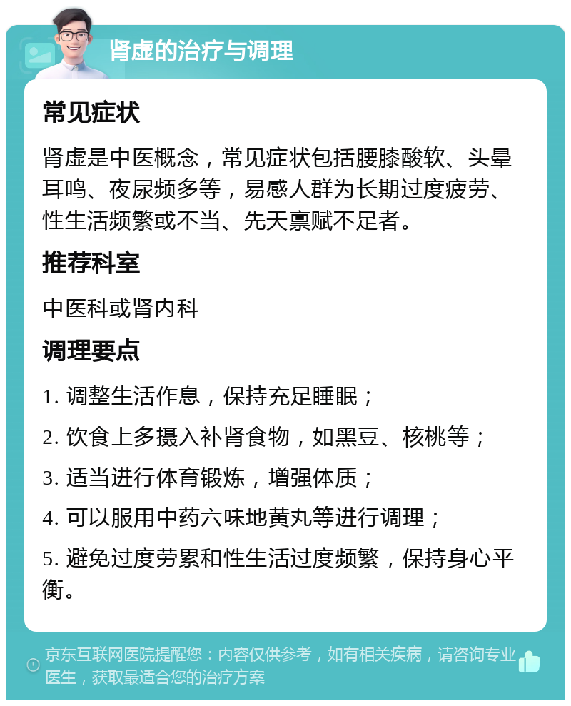 肾虚的治疗与调理 常见症状 肾虚是中医概念，常见症状包括腰膝酸软、头晕耳鸣、夜尿频多等，易感人群为长期过度疲劳、性生活频繁或不当、先天禀赋不足者。 推荐科室 中医科或肾内科 调理要点 1. 调整生活作息，保持充足睡眠； 2. 饮食上多摄入补肾食物，如黑豆、核桃等； 3. 适当进行体育锻炼，增强体质； 4. 可以服用中药六味地黄丸等进行调理； 5. 避免过度劳累和性生活过度频繁，保持身心平衡。