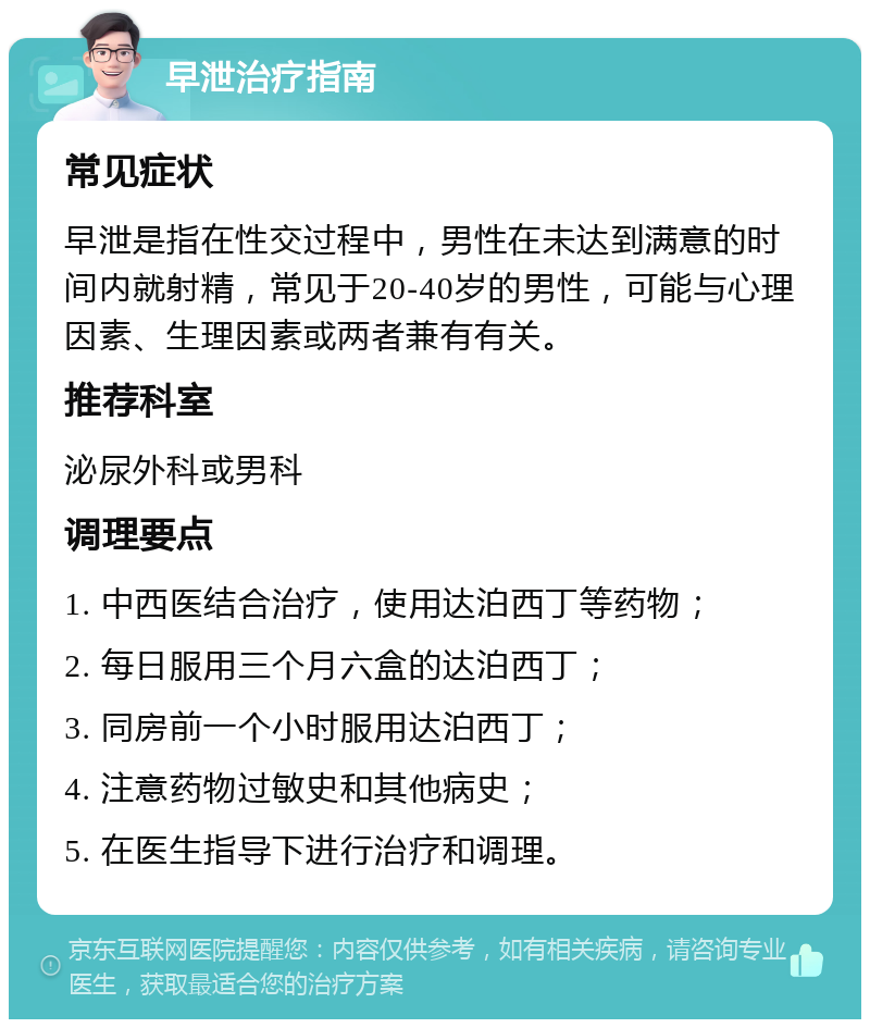 早泄治疗指南 常见症状 早泄是指在性交过程中，男性在未达到满意的时间内就射精，常见于20-40岁的男性，可能与心理因素、生理因素或两者兼有有关。 推荐科室 泌尿外科或男科 调理要点 1. 中西医结合治疗，使用达泊西丁等药物； 2. 每日服用三个月六盒的达泊西丁； 3. 同房前一个小时服用达泊西丁； 4. 注意药物过敏史和其他病史； 5. 在医生指导下进行治疗和调理。