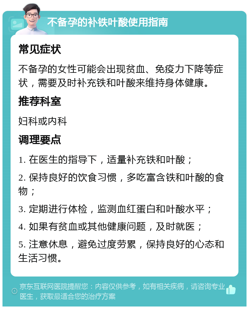 不备孕的补铁叶酸使用指南 常见症状 不备孕的女性可能会出现贫血、免疫力下降等症状，需要及时补充铁和叶酸来维持身体健康。 推荐科室 妇科或内科 调理要点 1. 在医生的指导下，适量补充铁和叶酸； 2. 保持良好的饮食习惯，多吃富含铁和叶酸的食物； 3. 定期进行体检，监测血红蛋白和叶酸水平； 4. 如果有贫血或其他健康问题，及时就医； 5. 注意休息，避免过度劳累，保持良好的心态和生活习惯。