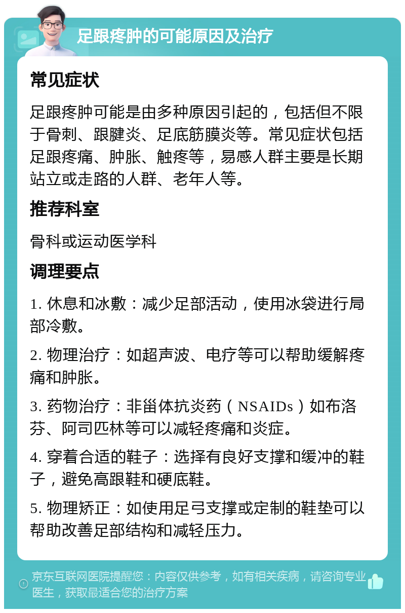 足跟疼肿的可能原因及治疗 常见症状 足跟疼肿可能是由多种原因引起的，包括但不限于骨刺、跟腱炎、足底筋膜炎等。常见症状包括足跟疼痛、肿胀、触疼等，易感人群主要是长期站立或走路的人群、老年人等。 推荐科室 骨科或运动医学科 调理要点 1. 休息和冰敷：减少足部活动，使用冰袋进行局部冷敷。 2. 物理治疗：如超声波、电疗等可以帮助缓解疼痛和肿胀。 3. 药物治疗：非甾体抗炎药（NSAIDs）如布洛芬、阿司匹林等可以减轻疼痛和炎症。 4. 穿着合适的鞋子：选择有良好支撑和缓冲的鞋子，避免高跟鞋和硬底鞋。 5. 物理矫正：如使用足弓支撑或定制的鞋垫可以帮助改善足部结构和减轻压力。