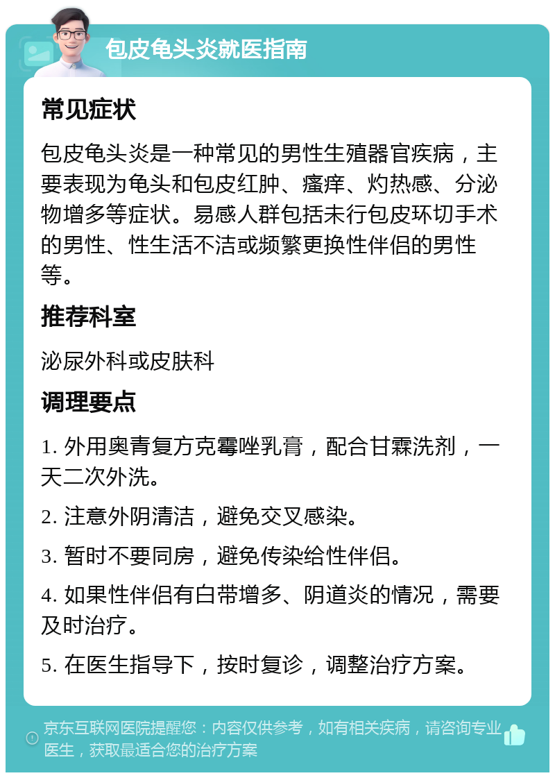 包皮龟头炎就医指南 常见症状 包皮龟头炎是一种常见的男性生殖器官疾病，主要表现为龟头和包皮红肿、瘙痒、灼热感、分泌物增多等症状。易感人群包括未行包皮环切手术的男性、性生活不洁或频繁更换性伴侣的男性等。 推荐科室 泌尿外科或皮肤科 调理要点 1. 外用奥青复方克霉唑乳膏，配合甘霖洗剂，一天二次外洗。 2. 注意外阴清洁，避免交叉感染。 3. 暂时不要同房，避免传染给性伴侣。 4. 如果性伴侣有白带增多、阴道炎的情况，需要及时治疗。 5. 在医生指导下，按时复诊，调整治疗方案。