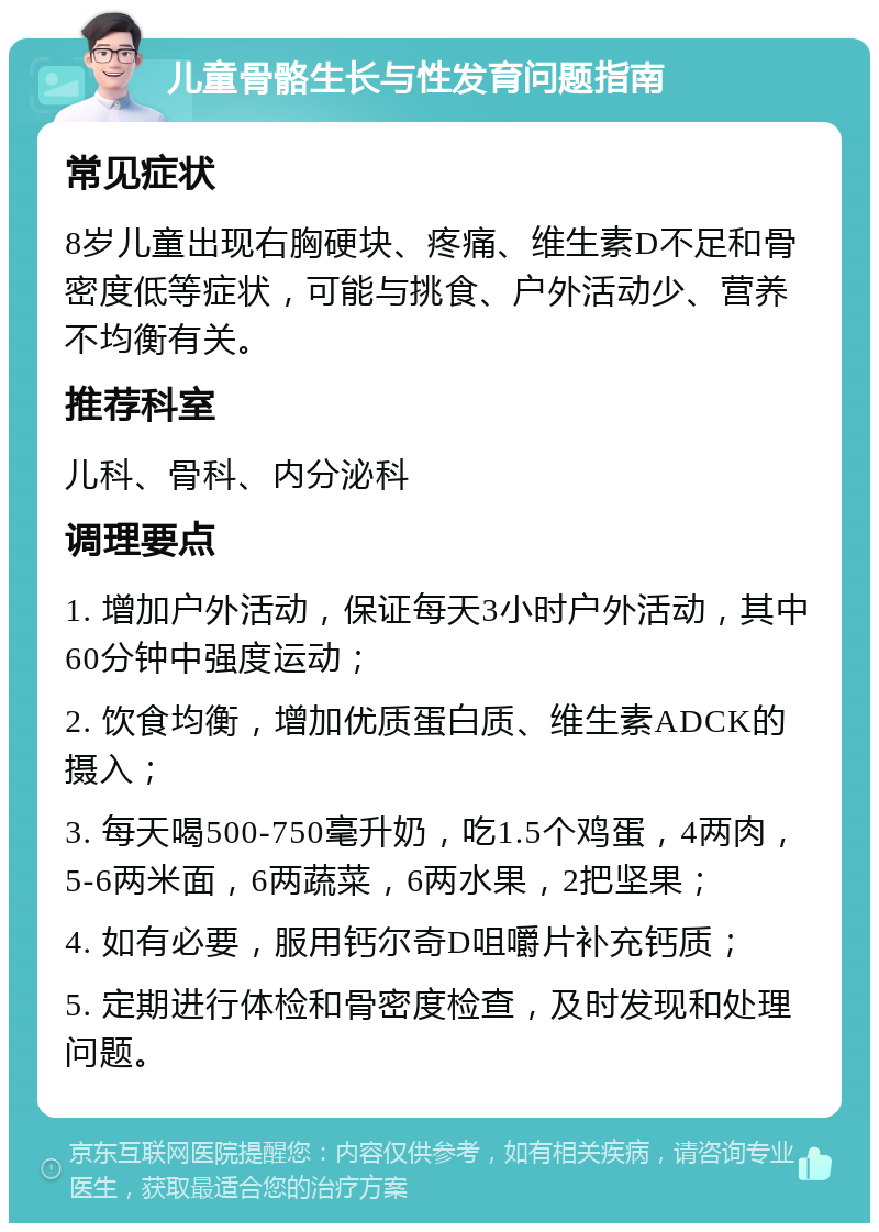 儿童骨骼生长与性发育问题指南 常见症状 8岁儿童出现右胸硬块、疼痛、维生素D不足和骨密度低等症状，可能与挑食、户外活动少、营养不均衡有关。 推荐科室 儿科、骨科、内分泌科 调理要点 1. 增加户外活动，保证每天3小时户外活动，其中60分钟中强度运动； 2. 饮食均衡，增加优质蛋白质、维生素ADCK的摄入； 3. 每天喝500-750毫升奶，吃1.5个鸡蛋，4两肉，5-6两米面，6两蔬菜，6两水果，2把坚果； 4. 如有必要，服用钙尔奇D咀嚼片补充钙质； 5. 定期进行体检和骨密度检查，及时发现和处理问题。