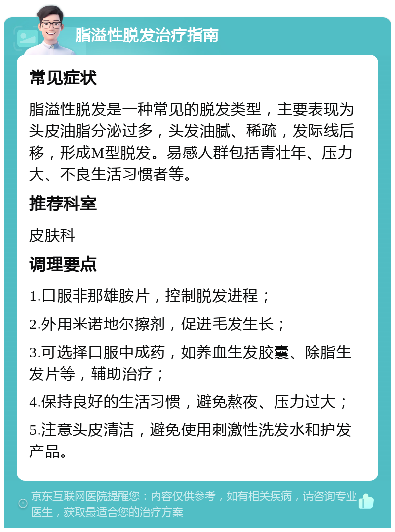 脂溢性脱发治疗指南 常见症状 脂溢性脱发是一种常见的脱发类型，主要表现为头皮油脂分泌过多，头发油腻、稀疏，发际线后移，形成M型脱发。易感人群包括青壮年、压力大、不良生活习惯者等。 推荐科室 皮肤科 调理要点 1.口服非那雄胺片，控制脱发进程； 2.外用米诺地尔擦剂，促进毛发生长； 3.可选择口服中成药，如养血生发胶囊、除脂生发片等，辅助治疗； 4.保持良好的生活习惯，避免熬夜、压力过大； 5.注意头皮清洁，避免使用刺激性洗发水和护发产品。