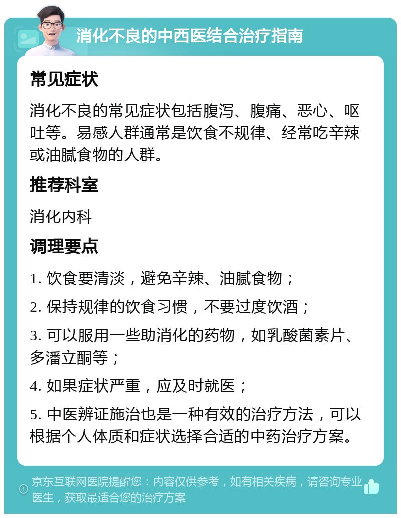 消化不良的中西医结合治疗指南 常见症状 消化不良的常见症状包括腹泻、腹痛、恶心、呕吐等。易感人群通常是饮食不规律、经常吃辛辣或油腻食物的人群。 推荐科室 消化内科 调理要点 1. 饮食要清淡，避免辛辣、油腻食物； 2. 保持规律的饮食习惯，不要过度饮酒； 3. 可以服用一些助消化的药物，如乳酸菌素片、多潘立酮等； 4. 如果症状严重，应及时就医； 5. 中医辨证施治也是一种有效的治疗方法，可以根据个人体质和症状选择合适的中药治疗方案。