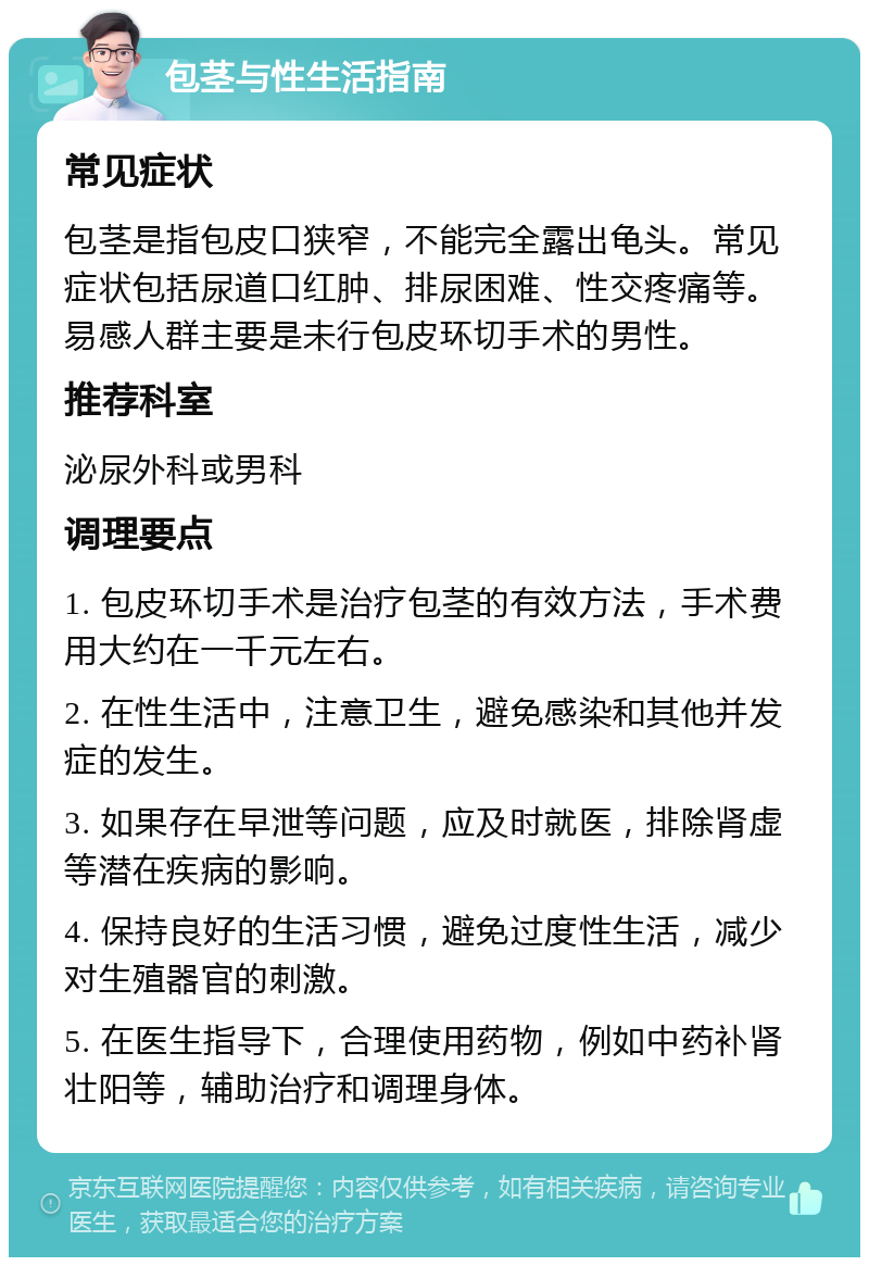 包茎与性生活指南 常见症状 包茎是指包皮口狭窄，不能完全露出龟头。常见症状包括尿道口红肿、排尿困难、性交疼痛等。易感人群主要是未行包皮环切手术的男性。 推荐科室 泌尿外科或男科 调理要点 1. 包皮环切手术是治疗包茎的有效方法，手术费用大约在一千元左右。 2. 在性生活中，注意卫生，避免感染和其他并发症的发生。 3. 如果存在早泄等问题，应及时就医，排除肾虚等潜在疾病的影响。 4. 保持良好的生活习惯，避免过度性生活，减少对生殖器官的刺激。 5. 在医生指导下，合理使用药物，例如中药补肾壮阳等，辅助治疗和调理身体。