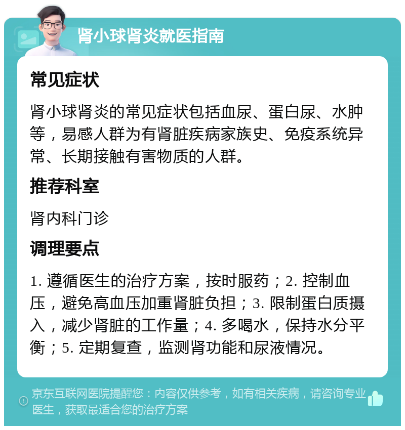 肾小球肾炎就医指南 常见症状 肾小球肾炎的常见症状包括血尿、蛋白尿、水肿等，易感人群为有肾脏疾病家族史、免疫系统异常、长期接触有害物质的人群。 推荐科室 肾内科门诊 调理要点 1. 遵循医生的治疗方案，按时服药；2. 控制血压，避免高血压加重肾脏负担；3. 限制蛋白质摄入，减少肾脏的工作量；4. 多喝水，保持水分平衡；5. 定期复查，监测肾功能和尿液情况。