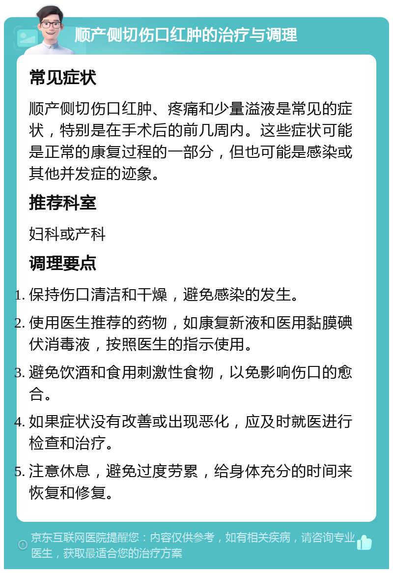 顺产侧切伤口红肿的治疗与调理 常见症状 顺产侧切伤口红肿、疼痛和少量溢液是常见的症状，特别是在手术后的前几周内。这些症状可能是正常的康复过程的一部分，但也可能是感染或其他并发症的迹象。 推荐科室 妇科或产科 调理要点 保持伤口清洁和干燥，避免感染的发生。 使用医生推荐的药物，如康复新液和医用黏膜碘伏消毒液，按照医生的指示使用。 避免饮酒和食用刺激性食物，以免影响伤口的愈合。 如果症状没有改善或出现恶化，应及时就医进行检查和治疗。 注意休息，避免过度劳累，给身体充分的时间来恢复和修复。