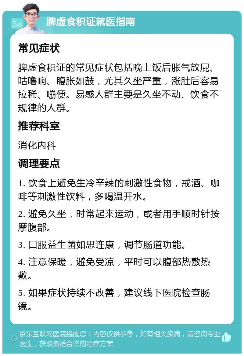 脾虚食积证就医指南 常见症状 脾虚食积证的常见症状包括晚上饭后胀气放屁、咕噜响、腹胀如鼓，尤其久坐严重，涨肚后容易拉稀、嘣便。易感人群主要是久坐不动、饮食不规律的人群。 推荐科室 消化内科 调理要点 1. 饮食上避免生冷辛辣的刺激性食物，戒酒、咖啡等刺激性饮料，多喝温开水。 2. 避免久坐，时常起来运动，或者用手顺时针按摩腹部。 3. 口服益生菌如思连康，调节肠道功能。 4. 注意保暖，避免受凉，平时可以腹部热敷热敷。 5. 如果症状持续不改善，建议线下医院检查肠镜。