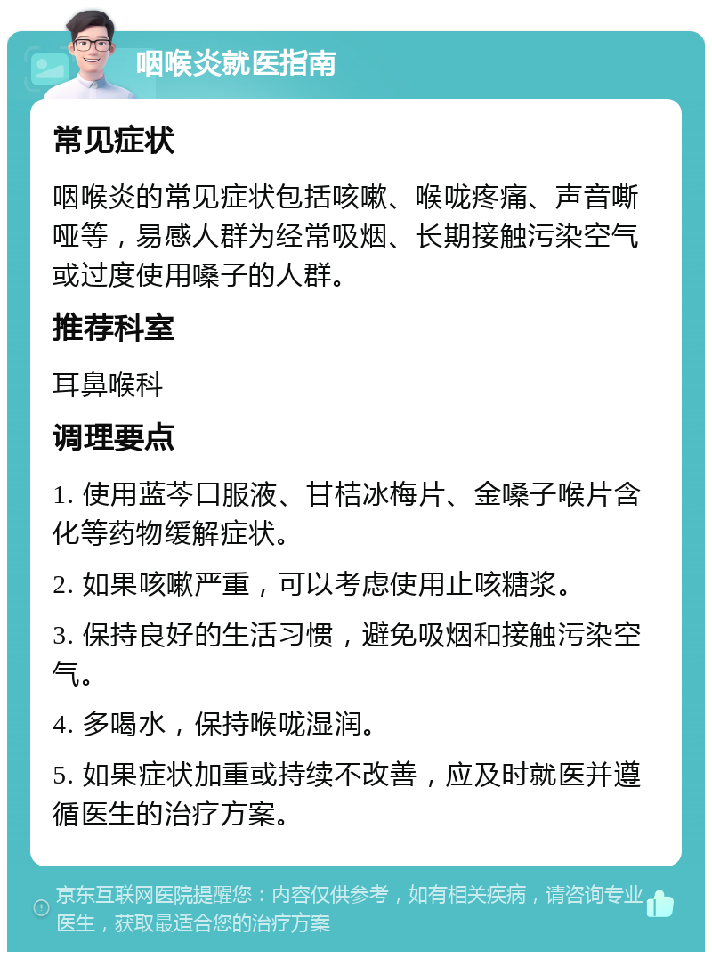 咽喉炎就医指南 常见症状 咽喉炎的常见症状包括咳嗽、喉咙疼痛、声音嘶哑等，易感人群为经常吸烟、长期接触污染空气或过度使用嗓子的人群。 推荐科室 耳鼻喉科 调理要点 1. 使用蓝芩口服液、甘桔冰梅片、金嗓子喉片含化等药物缓解症状。 2. 如果咳嗽严重，可以考虑使用止咳糖浆。 3. 保持良好的生活习惯，避免吸烟和接触污染空气。 4. 多喝水，保持喉咙湿润。 5. 如果症状加重或持续不改善，应及时就医并遵循医生的治疗方案。