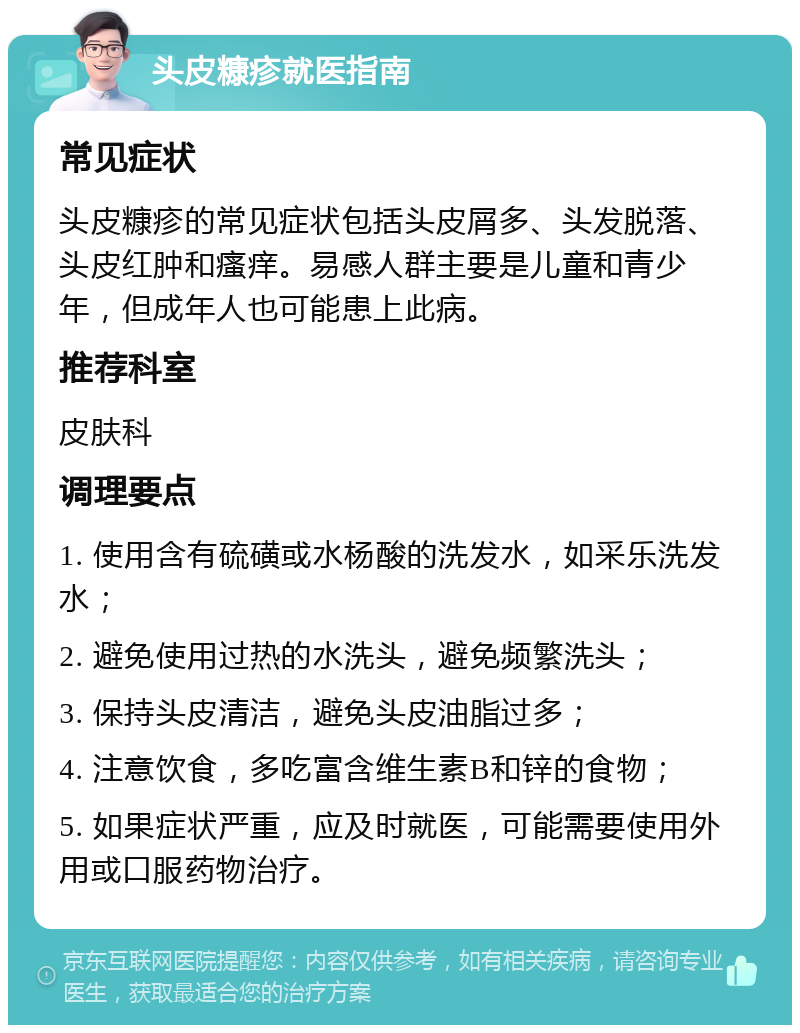 头皮糠疹就医指南 常见症状 头皮糠疹的常见症状包括头皮屑多、头发脱落、头皮红肿和瘙痒。易感人群主要是儿童和青少年，但成年人也可能患上此病。 推荐科室 皮肤科 调理要点 1. 使用含有硫磺或水杨酸的洗发水，如采乐洗发水； 2. 避免使用过热的水洗头，避免频繁洗头； 3. 保持头皮清洁，避免头皮油脂过多； 4. 注意饮食，多吃富含维生素B和锌的食物； 5. 如果症状严重，应及时就医，可能需要使用外用或口服药物治疗。