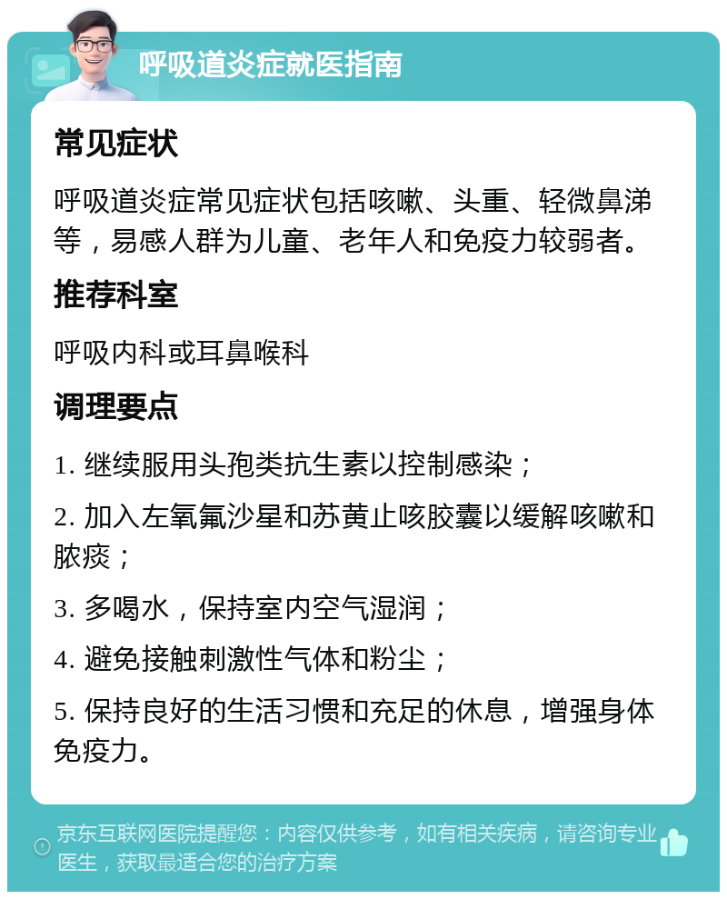 呼吸道炎症就医指南 常见症状 呼吸道炎症常见症状包括咳嗽、头重、轻微鼻涕等，易感人群为儿童、老年人和免疫力较弱者。 推荐科室 呼吸内科或耳鼻喉科 调理要点 1. 继续服用头孢类抗生素以控制感染； 2. 加入左氧氟沙星和苏黄止咳胶囊以缓解咳嗽和脓痰； 3. 多喝水，保持室内空气湿润； 4. 避免接触刺激性气体和粉尘； 5. 保持良好的生活习惯和充足的休息，增强身体免疫力。