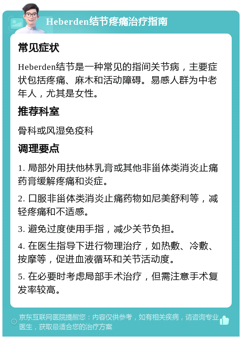 Heberden结节疼痛治疗指南 常见症状 Heberden结节是一种常见的指间关节病，主要症状包括疼痛、麻木和活动障碍。易感人群为中老年人，尤其是女性。 推荐科室 骨科或风湿免疫科 调理要点 1. 局部外用扶他林乳膏或其他非甾体类消炎止痛药膏缓解疼痛和炎症。 2. 口服非甾体类消炎止痛药物如尼美舒利等，减轻疼痛和不适感。 3. 避免过度使用手指，减少关节负担。 4. 在医生指导下进行物理治疗，如热敷、冷敷、按摩等，促进血液循环和关节活动度。 5. 在必要时考虑局部手术治疗，但需注意手术复发率较高。