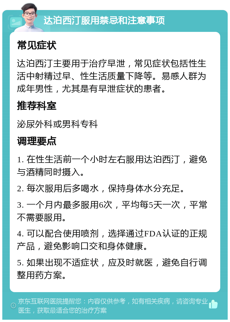 达泊西汀服用禁忌和注意事项 常见症状 达泊西汀主要用于治疗早泄，常见症状包括性生活中射精过早、性生活质量下降等。易感人群为成年男性，尤其是有早泄症状的患者。 推荐科室 泌尿外科或男科专科 调理要点 1. 在性生活前一个小时左右服用达泊西汀，避免与酒精同时摄入。 2. 每次服用后多喝水，保持身体水分充足。 3. 一个月内最多服用6次，平均每5天一次，平常不需要服用。 4. 可以配合使用喷剂，选择通过FDA认证的正规产品，避免影响口交和身体健康。 5. 如果出现不适症状，应及时就医，避免自行调整用药方案。