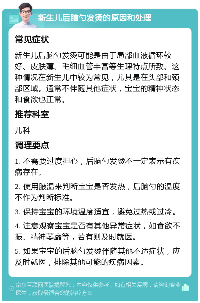 新生儿后脑勺发烫的原因和处理 常见症状 新生儿后脑勺发烫可能是由于局部血液循环较好、皮肤薄、毛细血管丰富等生理特点所致。这种情况在新生儿中较为常见，尤其是在头部和颈部区域。通常不伴随其他症状，宝宝的精神状态和食欲也正常。 推荐科室 儿科 调理要点 1. 不需要过度担心，后脑勺发烫不一定表示有疾病存在。 2. 使用腋温来判断宝宝是否发热，后脑勺的温度不作为判断标准。 3. 保持宝宝的环境温度适宜，避免过热或过冷。 4. 注意观察宝宝是否有其他异常症状，如食欲不振、精神萎靡等，若有则及时就医。 5. 如果宝宝的后脑勺发烫伴随其他不适症状，应及时就医，排除其他可能的疾病因素。