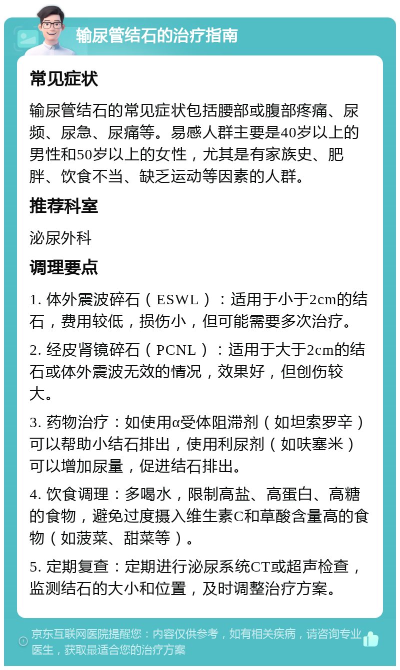 输尿管结石的治疗指南 常见症状 输尿管结石的常见症状包括腰部或腹部疼痛、尿频、尿急、尿痛等。易感人群主要是40岁以上的男性和50岁以上的女性，尤其是有家族史、肥胖、饮食不当、缺乏运动等因素的人群。 推荐科室 泌尿外科 调理要点 1. 体外震波碎石（ESWL）：适用于小于2cm的结石，费用较低，损伤小，但可能需要多次治疗。 2. 经皮肾镜碎石（PCNL）：适用于大于2cm的结石或体外震波无效的情况，效果好，但创伤较大。 3. 药物治疗：如使用α受体阻滞剂（如坦索罗辛）可以帮助小结石排出，使用利尿剂（如呋塞米）可以增加尿量，促进结石排出。 4. 饮食调理：多喝水，限制高盐、高蛋白、高糖的食物，避免过度摄入维生素C和草酸含量高的食物（如菠菜、甜菜等）。 5. 定期复查：定期进行泌尿系统CT或超声检查，监测结石的大小和位置，及时调整治疗方案。