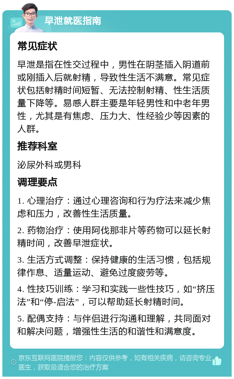 早泄就医指南 常见症状 早泄是指在性交过程中，男性在阴茎插入阴道前或刚插入后就射精，导致性生活不满意。常见症状包括射精时间短暂、无法控制射精、性生活质量下降等。易感人群主要是年轻男性和中老年男性，尤其是有焦虑、压力大、性经验少等因素的人群。 推荐科室 泌尿外科或男科 调理要点 1. 心理治疗：通过心理咨询和行为疗法来减少焦虑和压力，改善性生活质量。 2. 药物治疗：使用阿伐那非片等药物可以延长射精时间，改善早泄症状。 3. 生活方式调整：保持健康的生活习惯，包括规律作息、适量运动、避免过度疲劳等。 4. 性技巧训练：学习和实践一些性技巧，如“挤压法”和“停-启法”，可以帮助延长射精时间。 5. 配偶支持：与伴侣进行沟通和理解，共同面对和解决问题，增强性生活的和谐性和满意度。