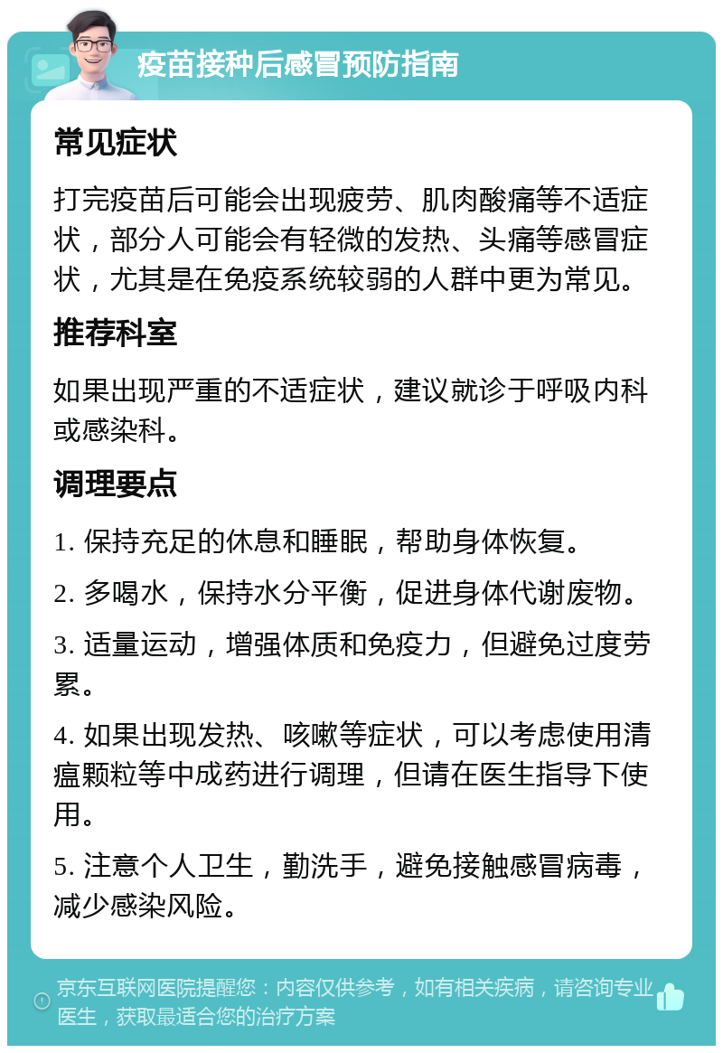 疫苗接种后感冒预防指南 常见症状 打完疫苗后可能会出现疲劳、肌肉酸痛等不适症状，部分人可能会有轻微的发热、头痛等感冒症状，尤其是在免疫系统较弱的人群中更为常见。 推荐科室 如果出现严重的不适症状，建议就诊于呼吸内科或感染科。 调理要点 1. 保持充足的休息和睡眠，帮助身体恢复。 2. 多喝水，保持水分平衡，促进身体代谢废物。 3. 适量运动，增强体质和免疫力，但避免过度劳累。 4. 如果出现发热、咳嗽等症状，可以考虑使用清瘟颗粒等中成药进行调理，但请在医生指导下使用。 5. 注意个人卫生，勤洗手，避免接触感冒病毒，减少感染风险。