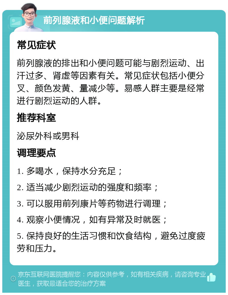 前列腺液和小便问题解析 常见症状 前列腺液的排出和小便问题可能与剧烈运动、出汗过多、肾虚等因素有关。常见症状包括小便分叉、颜色发黄、量减少等。易感人群主要是经常进行剧烈运动的人群。 推荐科室 泌尿外科或男科 调理要点 1. 多喝水，保持水分充足； 2. 适当减少剧烈运动的强度和频率； 3. 可以服用前列康片等药物进行调理； 4. 观察小便情况，如有异常及时就医； 5. 保持良好的生活习惯和饮食结构，避免过度疲劳和压力。