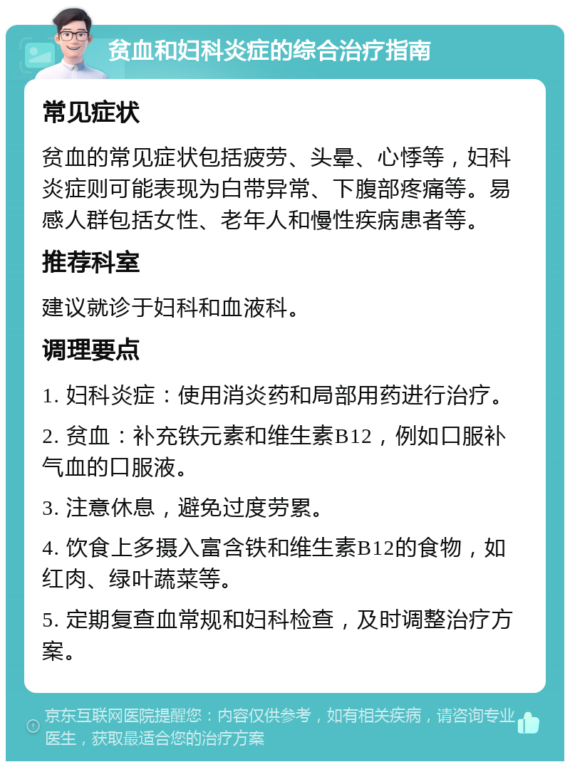 贫血和妇科炎症的综合治疗指南 常见症状 贫血的常见症状包括疲劳、头晕、心悸等，妇科炎症则可能表现为白带异常、下腹部疼痛等。易感人群包括女性、老年人和慢性疾病患者等。 推荐科室 建议就诊于妇科和血液科。 调理要点 1. 妇科炎症：使用消炎药和局部用药进行治疗。 2. 贫血：补充铁元素和维生素B12，例如口服补气血的口服液。 3. 注意休息，避免过度劳累。 4. 饮食上多摄入富含铁和维生素B12的食物，如红肉、绿叶蔬菜等。 5. 定期复查血常规和妇科检查，及时调整治疗方案。