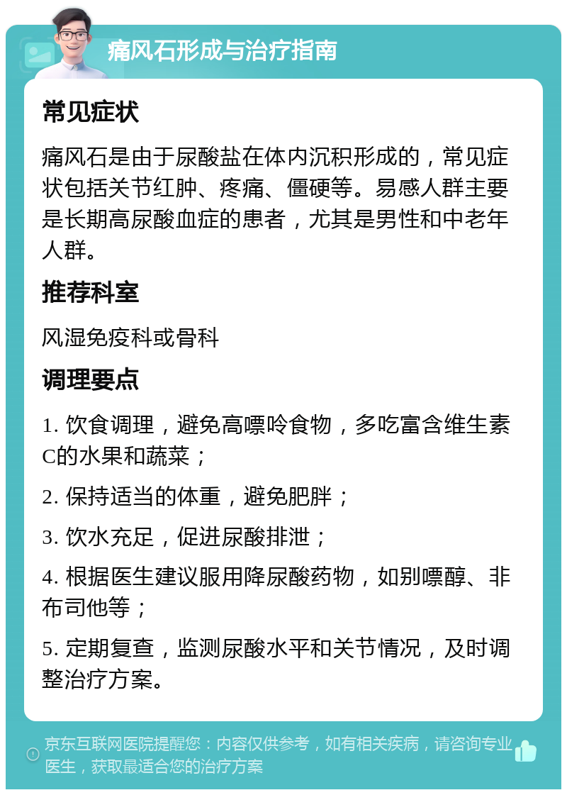 痛风石形成与治疗指南 常见症状 痛风石是由于尿酸盐在体内沉积形成的，常见症状包括关节红肿、疼痛、僵硬等。易感人群主要是长期高尿酸血症的患者，尤其是男性和中老年人群。 推荐科室 风湿免疫科或骨科 调理要点 1. 饮食调理，避免高嘌呤食物，多吃富含维生素C的水果和蔬菜； 2. 保持适当的体重，避免肥胖； 3. 饮水充足，促进尿酸排泄； 4. 根据医生建议服用降尿酸药物，如别嘌醇、非布司他等； 5. 定期复查，监测尿酸水平和关节情况，及时调整治疗方案。