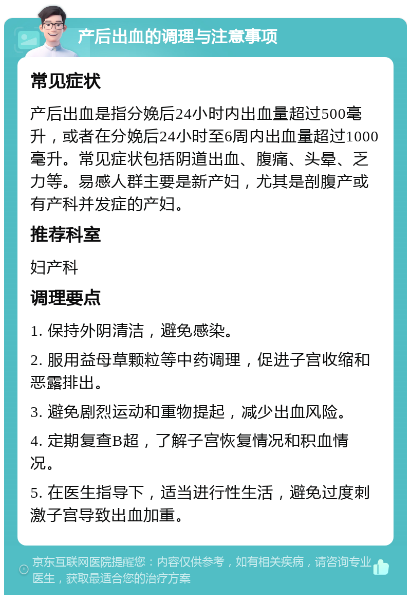 产后出血的调理与注意事项 常见症状 产后出血是指分娩后24小时内出血量超过500毫升，或者在分娩后24小时至6周内出血量超过1000毫升。常见症状包括阴道出血、腹痛、头晕、乏力等。易感人群主要是新产妇，尤其是剖腹产或有产科并发症的产妇。 推荐科室 妇产科 调理要点 1. 保持外阴清洁，避免感染。 2. 服用益母草颗粒等中药调理，促进子宫收缩和恶露排出。 3. 避免剧烈运动和重物提起，减少出血风险。 4. 定期复查B超，了解子宫恢复情况和积血情况。 5. 在医生指导下，适当进行性生活，避免过度刺激子宫导致出血加重。