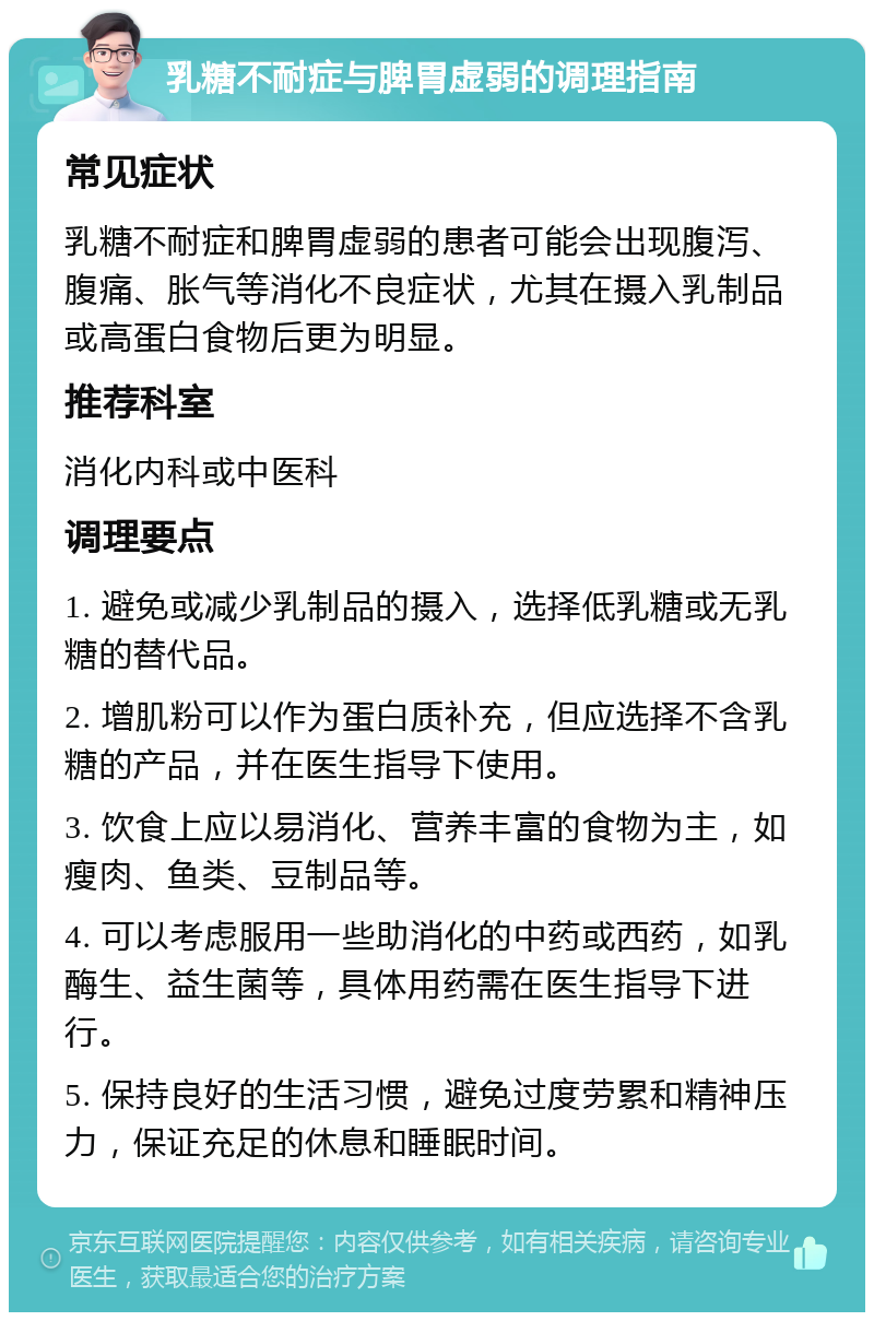 乳糖不耐症与脾胃虚弱的调理指南 常见症状 乳糖不耐症和脾胃虚弱的患者可能会出现腹泻、腹痛、胀气等消化不良症状，尤其在摄入乳制品或高蛋白食物后更为明显。 推荐科室 消化内科或中医科 调理要点 1. 避免或减少乳制品的摄入，选择低乳糖或无乳糖的替代品。 2. 增肌粉可以作为蛋白质补充，但应选择不含乳糖的产品，并在医生指导下使用。 3. 饮食上应以易消化、营养丰富的食物为主，如瘦肉、鱼类、豆制品等。 4. 可以考虑服用一些助消化的中药或西药，如乳酶生、益生菌等，具体用药需在医生指导下进行。 5. 保持良好的生活习惯，避免过度劳累和精神压力，保证充足的休息和睡眠时间。