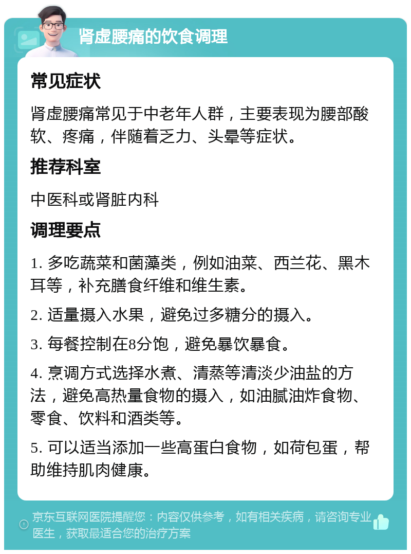 肾虚腰痛的饮食调理 常见症状 肾虚腰痛常见于中老年人群，主要表现为腰部酸软、疼痛，伴随着乏力、头晕等症状。 推荐科室 中医科或肾脏内科 调理要点 1. 多吃蔬菜和菌藻类，例如油菜、西兰花、黑木耳等，补充膳食纤维和维生素。 2. 适量摄入水果，避免过多糖分的摄入。 3. 每餐控制在8分饱，避免暴饮暴食。 4. 烹调方式选择水煮、清蒸等清淡少油盐的方法，避免高热量食物的摄入，如油腻油炸食物、零食、饮料和酒类等。 5. 可以适当添加一些高蛋白食物，如荷包蛋，帮助维持肌肉健康。